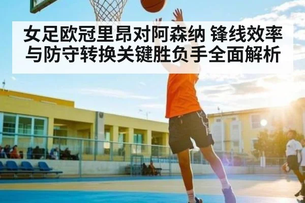 女足欧冠里昂对阿森纳 锋线效率与防守转换关键胜负手全面解析